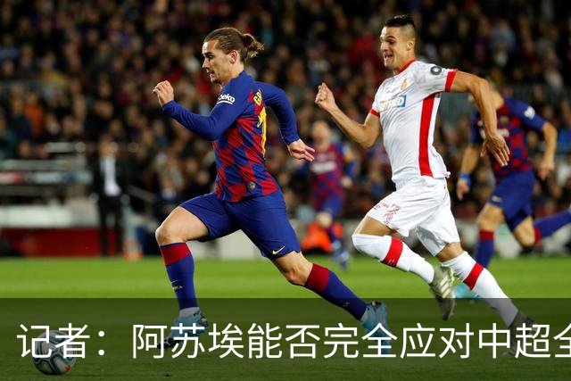 记者：阿苏埃能否完全应对中超全场比赛，还需进一步观察和检验